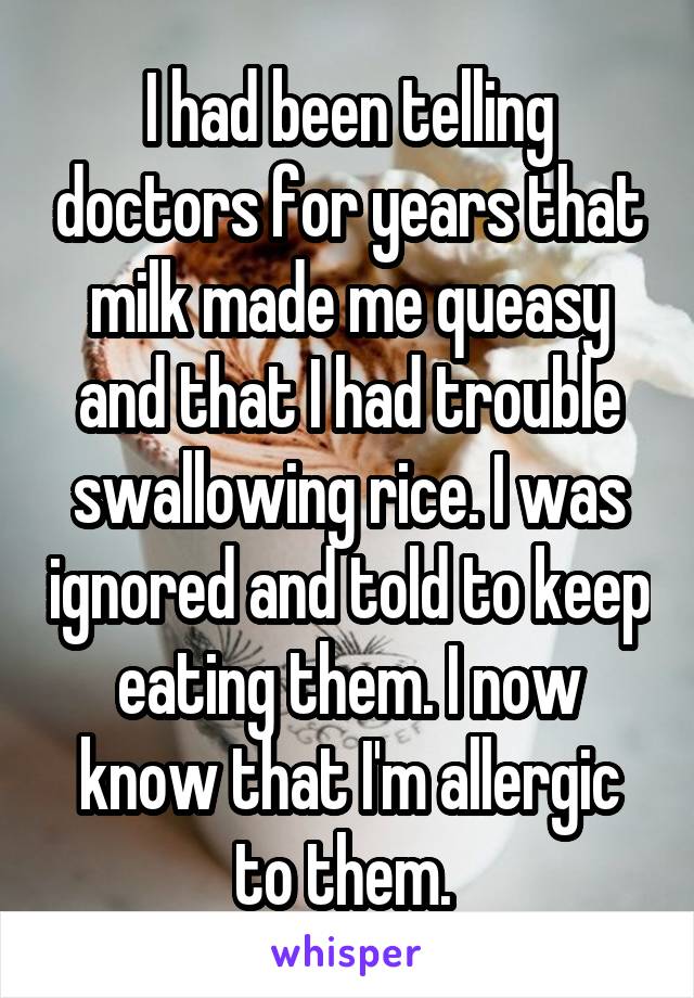 I had been telling doctors for years that milk made me queasy and that I had trouble swallowing rice. I was ignored and told to keep eating them. I now know that I'm allergic to them. 