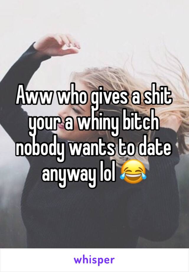 Aww who gives a shit your a whiny bitch nobody wants to date anyway lol 😂 