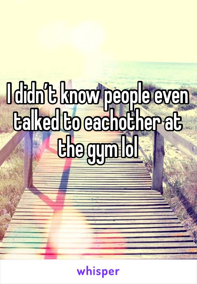 I didn’t know people even talked to eachother at the gym lol