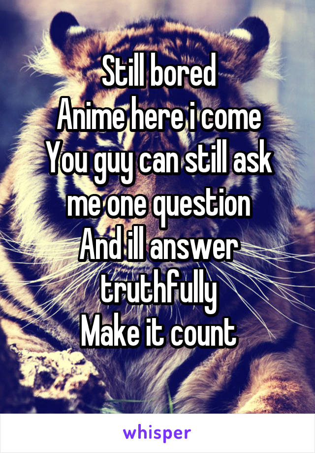 Still bored
Anime here i come
You guy can still ask me one question
And ill answer truthfully
Make it count
