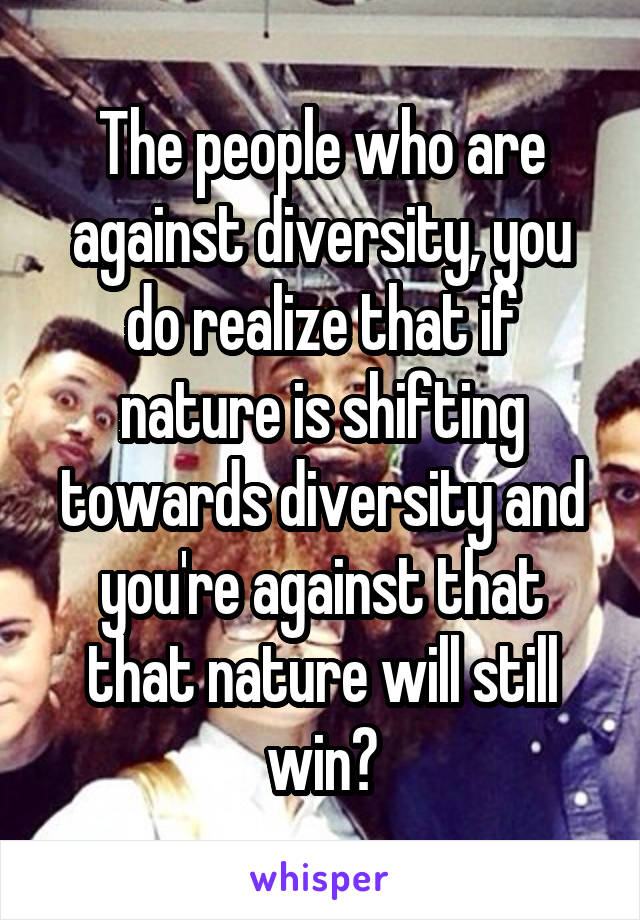 The people who are against diversity, you do realize that if nature is shifting towards diversity and you're against that that nature will still win?