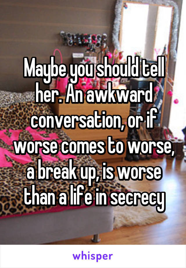 Maybe you should tell her. An awkward conversation, or if worse comes to worse, a break up, is worse than a life in secrecy