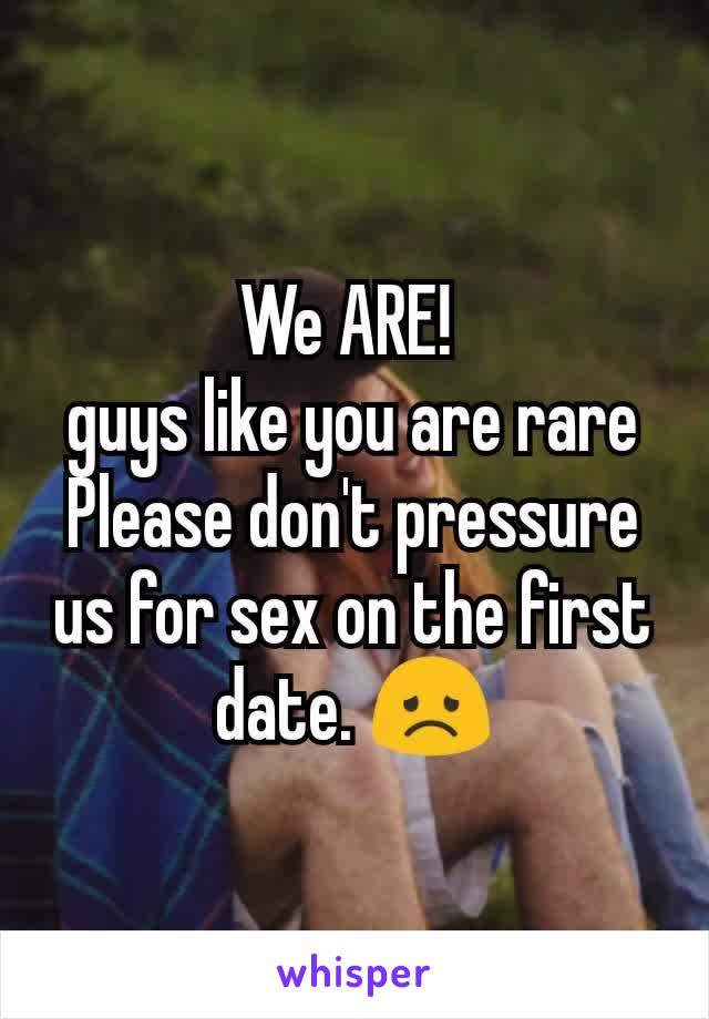 We ARE! 
guys like you are rare
Please don't pressure us for sex on the first date. 😞