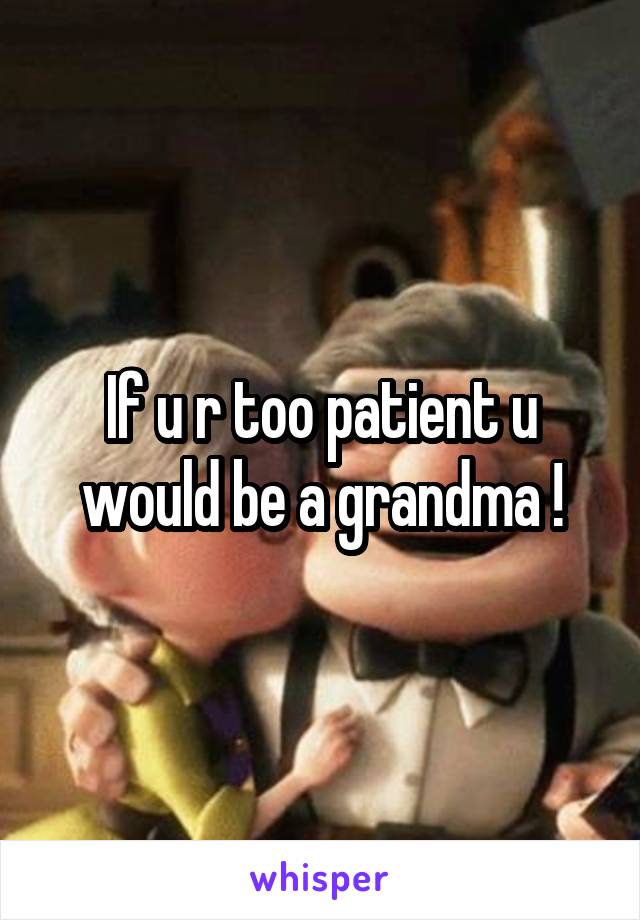 If u r too patient u would be a grandma !