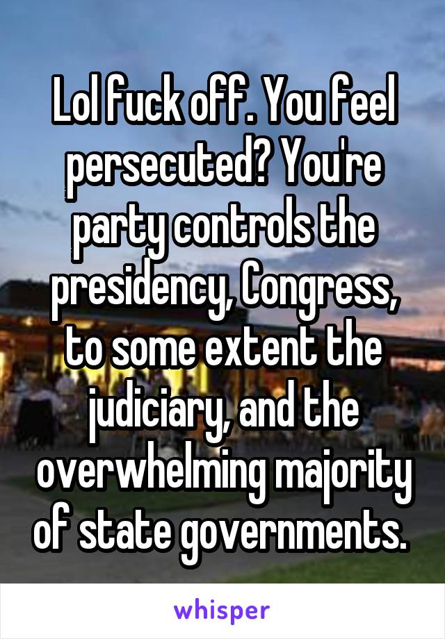 Lol fuck off. You feel persecuted? You're party controls the presidency, Congress, to some extent the judiciary, and the overwhelming majority of state governments. 