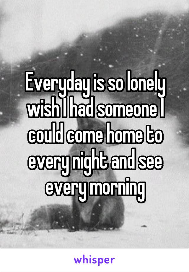 Everyday is so lonely wish I had someone I could come home to every night and see every morning