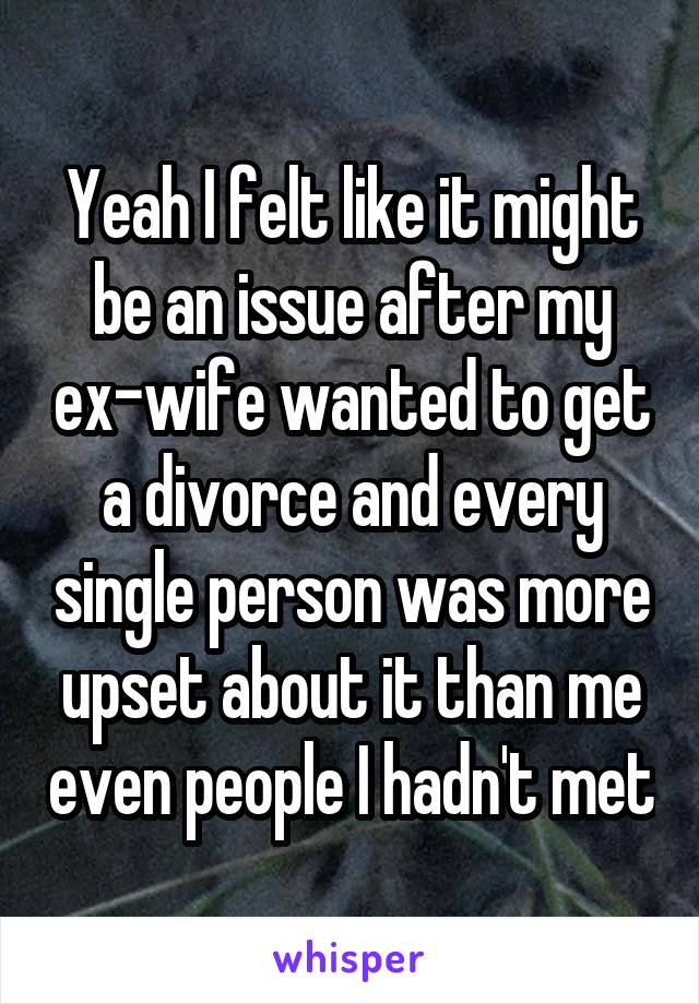Yeah I felt like it might be an issue after my ex-wife wanted to get a divorce and every single person was more upset about it than me even people I hadn't met