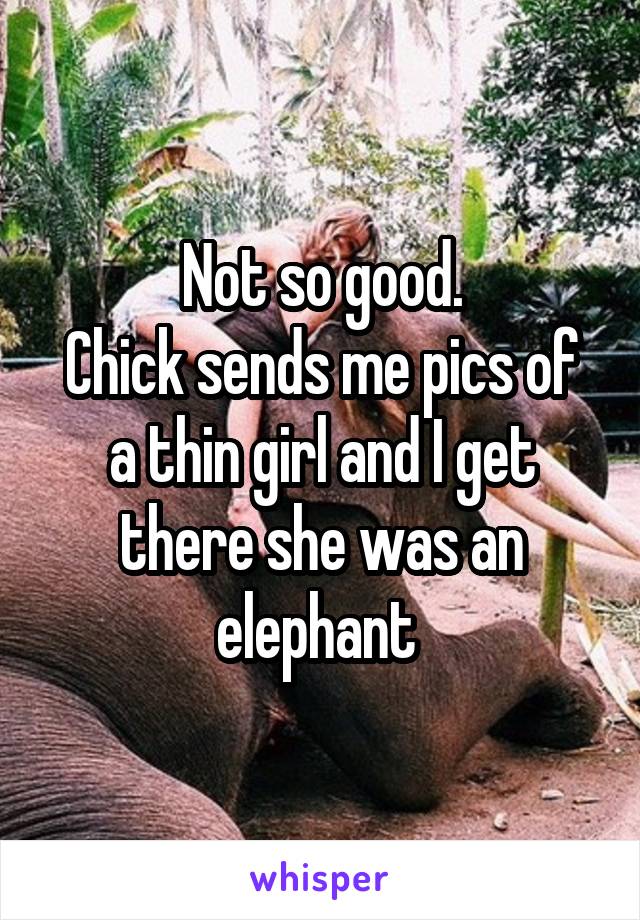 Not so good.
Chick sends me pics of a thin girl and I get there she was an elephant 