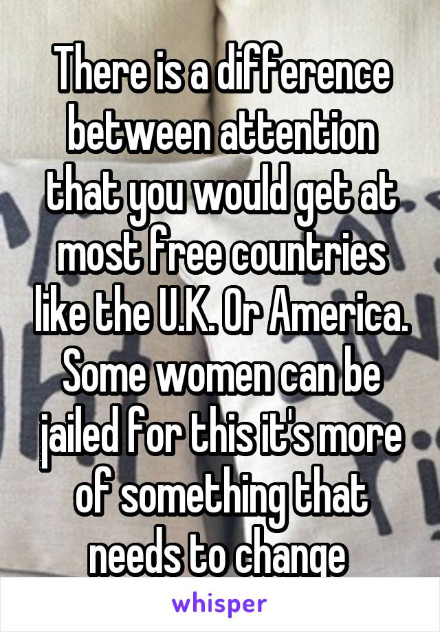 There is a difference between attention that you would get at most free countries like the U.K. Or America. Some women can be jailed for this it's more of something that needs to change 