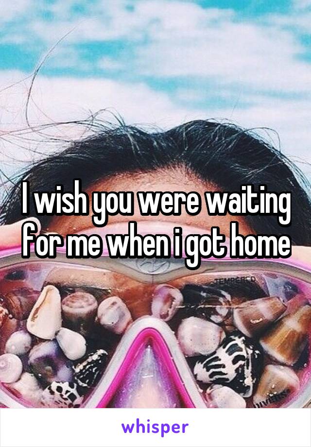 I wish you were waiting for me when i got home
