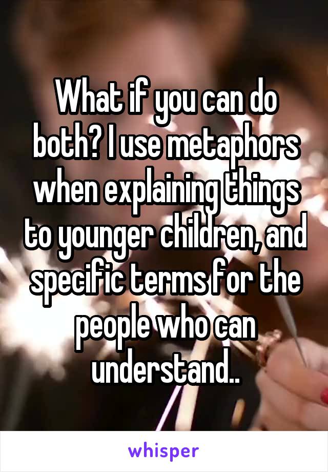 What if you can do both? I use metaphors when explaining things to younger children, and specific terms for the people who can understand..