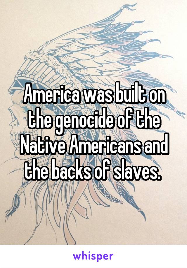 America was built on the genocide of the Native Americans and the backs of slaves. 