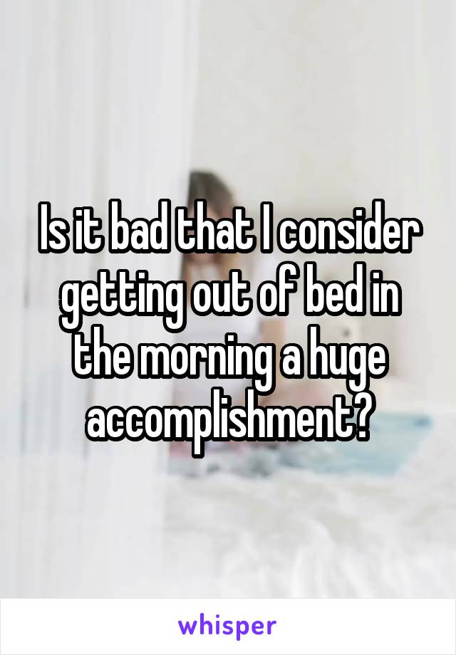 Is it bad that I consider getting out of bed in the morning a huge accomplishment?