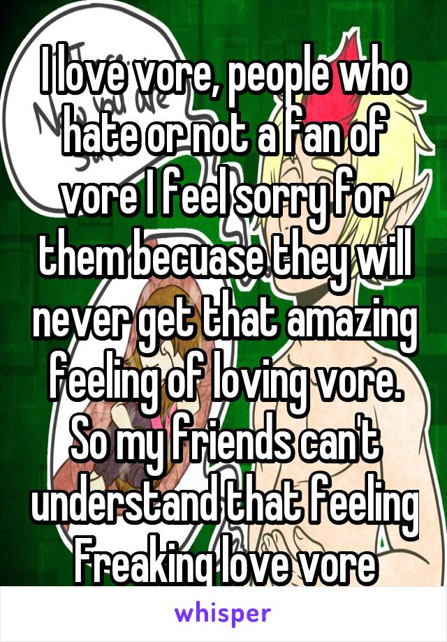 I love vore, people who hate or not a fan of vore I feel sorry for them becuase they will never get that amazing feeling of loving vore.
So my friends can't understand that feeling
Freaking love vore