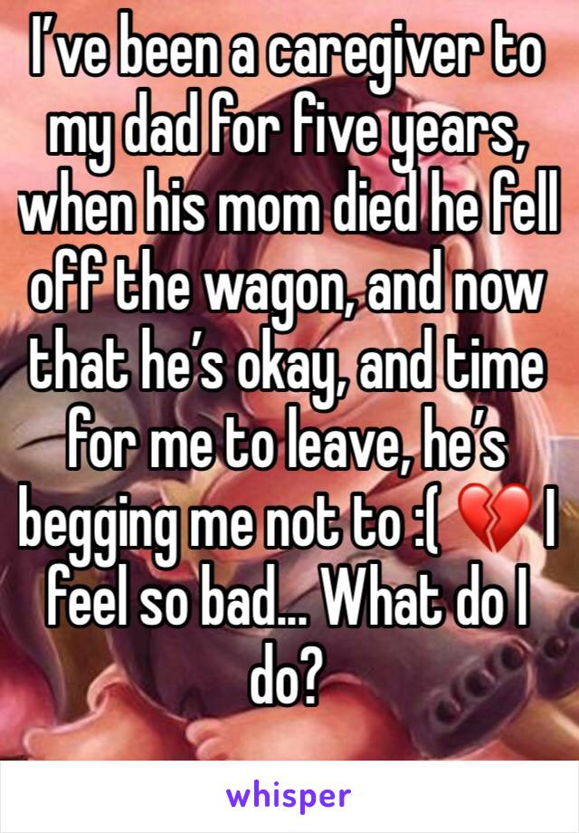 I’ve been a caregiver to my dad for five years, when his mom died he fell off the wagon, and now that he’s okay, and time for me to leave, he’s begging me not to :( 💔 I feel so bad... What do I do?