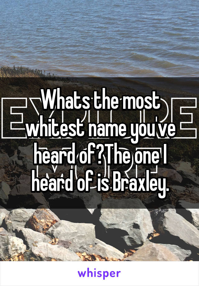 Whats the most whitest name you've heard of?The one I heard of is Braxley.