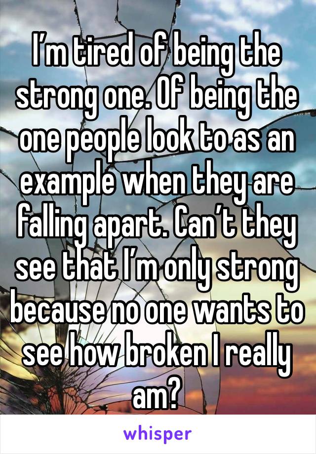 I’m tired of being the strong one. Of being the one people look to as an example when they are falling apart. Can’t they see that I’m only strong because no one wants to see how broken I really am?