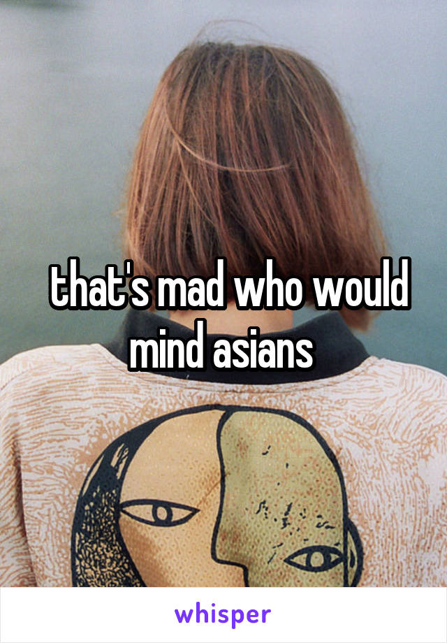  that's mad who would mind asians 