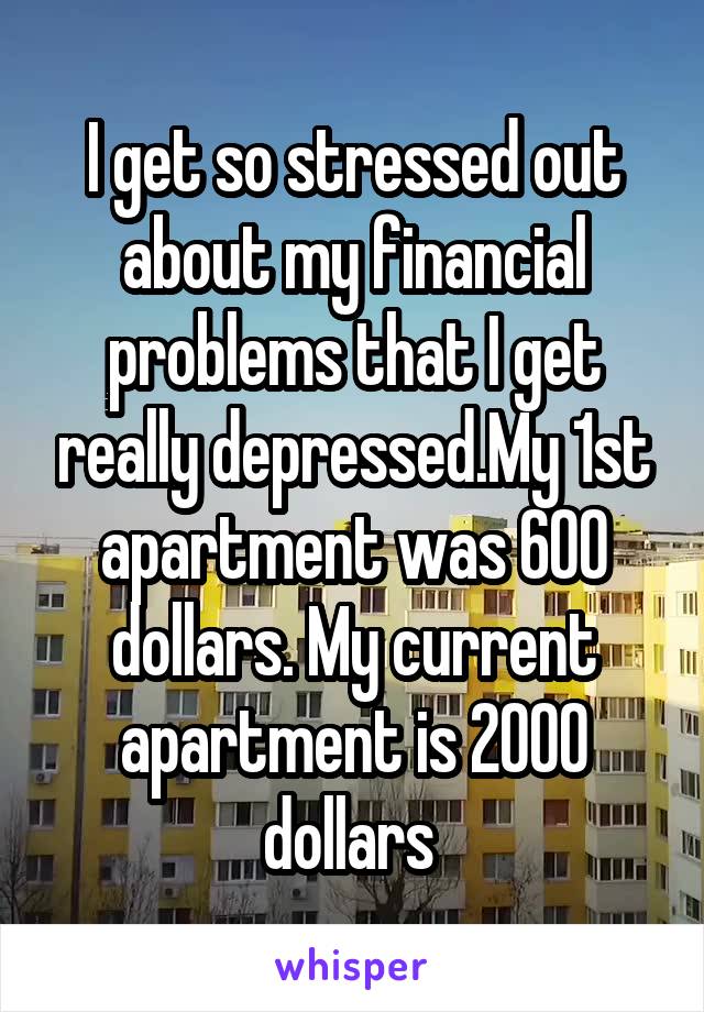 I get so stressed out about my financial problems that I get really depressed.My 1st apartment was 600 dollars. My current apartment is 2000 dollars 