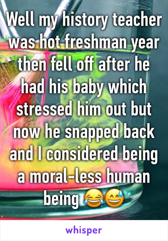 Well my history teacher was hot freshman year then fell off after he had his baby which stressed him out but now he snapped back and I considered being a moral-less human being 😂😅 