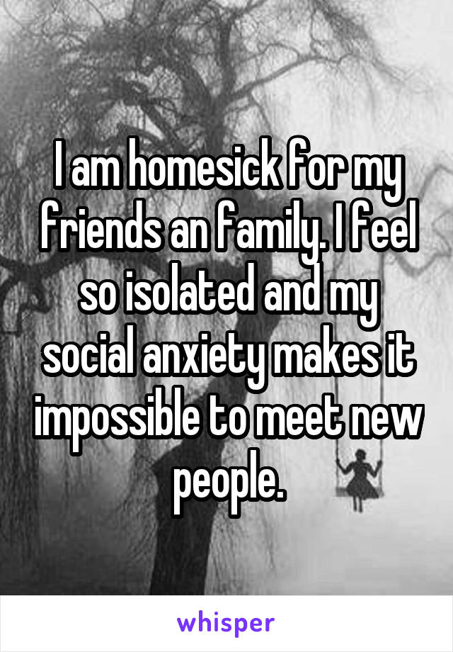 I am homesick for my friends an family. I feel so isolated and my social anxiety makes it impossible to meet new people.