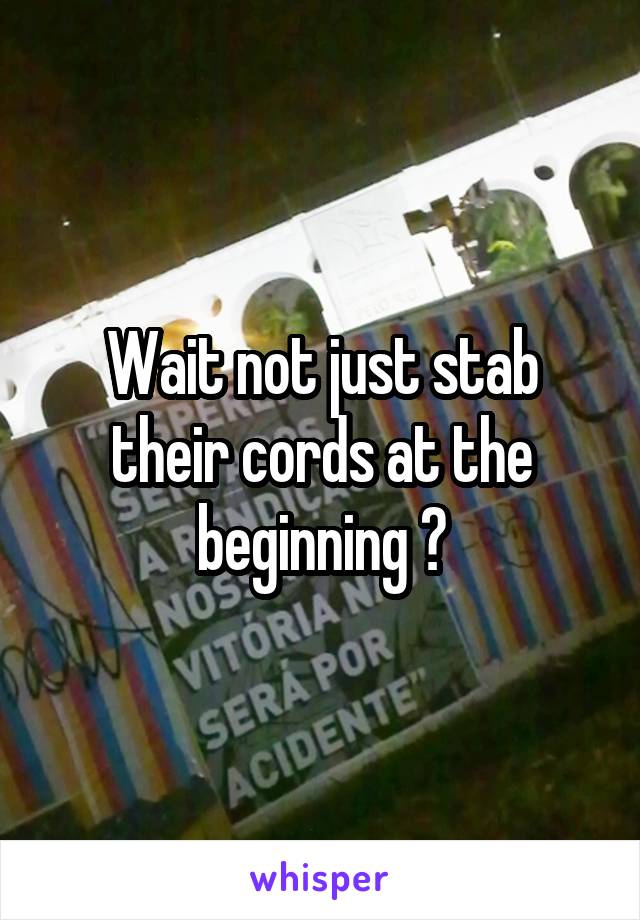 Wait not just stab their cords at the beginning ?