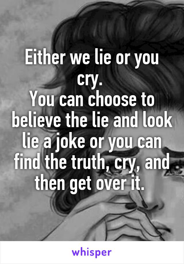 Either we lie or you cry. 
You can choose to believe the lie and look lie a joke or you can find the truth, cry, and then get over it. 
