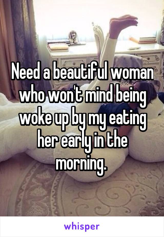 Need a beautiful woman who won't mind being woke up by my eating her early in the morning. 