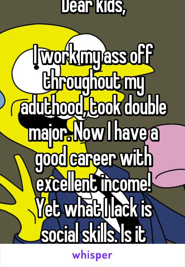 Dear kids,

I work my ass off throughout my aduthood, took double major. Now I have a good career with excellent income!
Yet what I lack is social skills. Is it worthed?