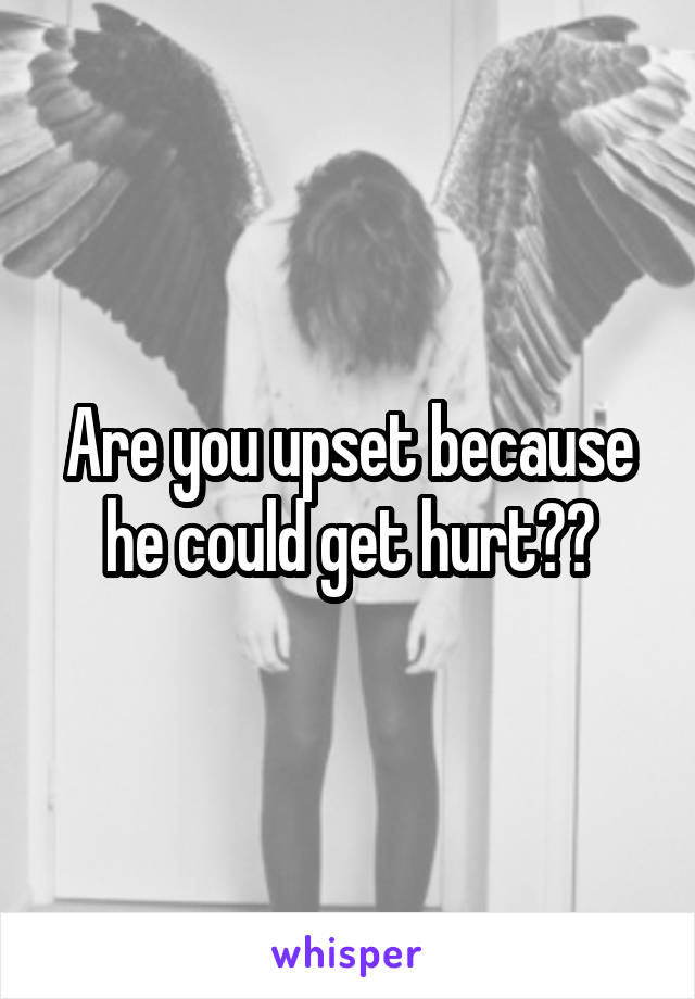 Are you upset because he could get hurt??