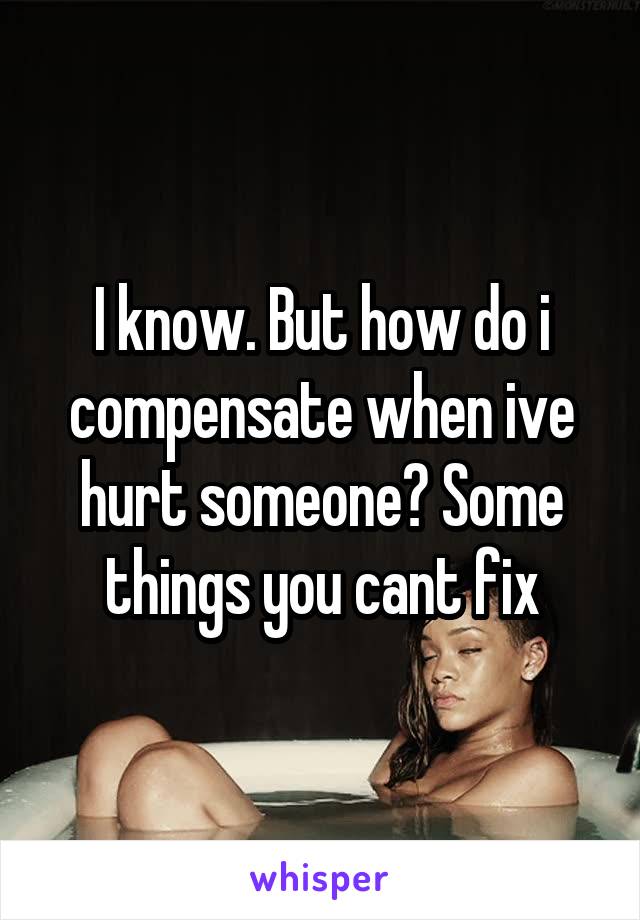 I know. But how do i compensate when ive hurt someone? Some things you cant fix