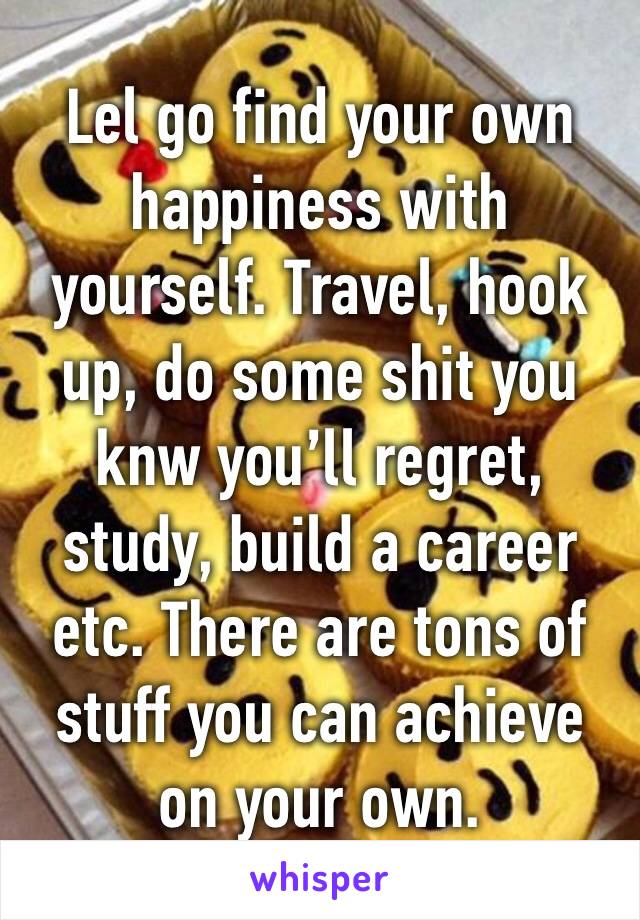 Lel go find your own happiness with yourself. Travel, hook up, do some shit you knw you’ll regret, study, build a career etc. There are tons of stuff you can achieve on your own.