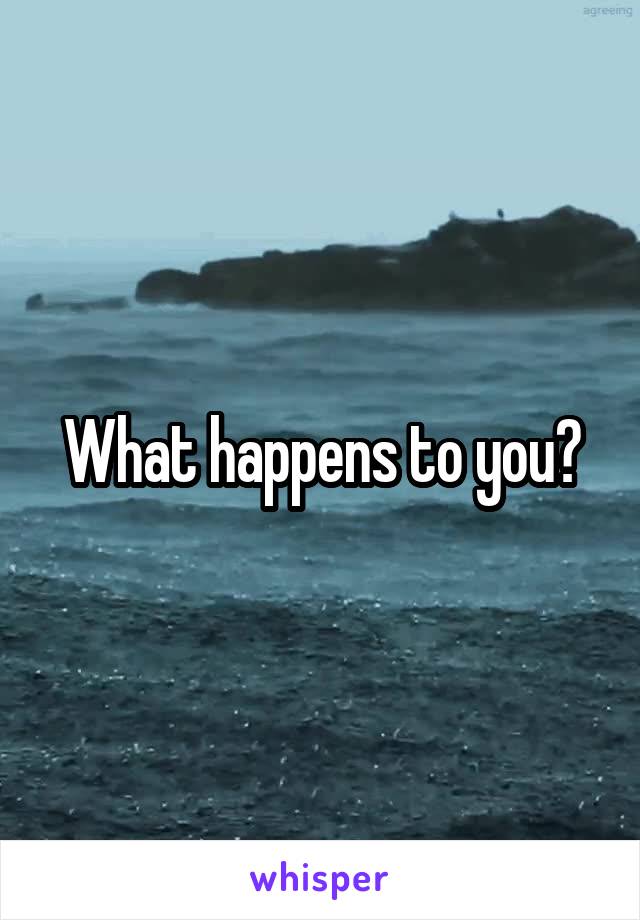What happens to you?