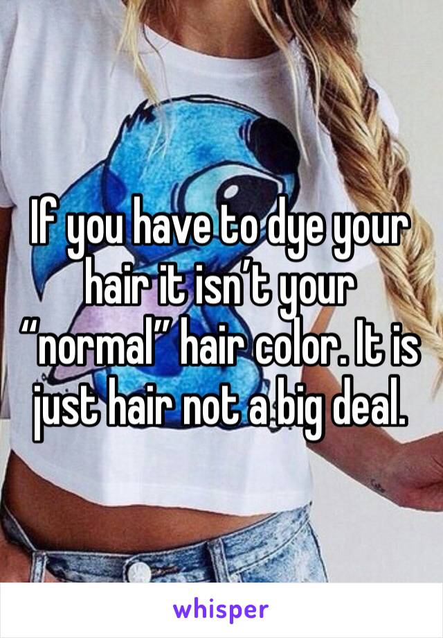 If you have to dye your hair it isn’t your “normal” hair color. It is just hair not a big deal.