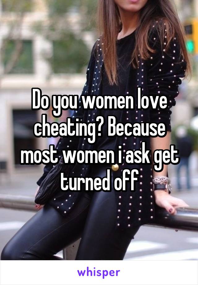 Do you women love cheating? Because most women i ask get turned off