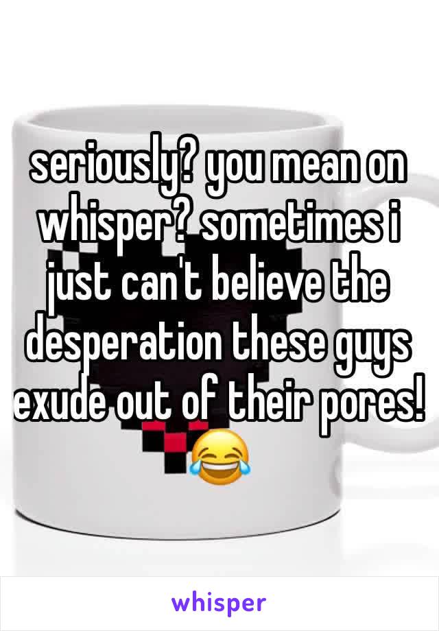 seriously? you mean on whisper? sometimes i just can't believe the desperation these guys exude out of their pores! 😂 