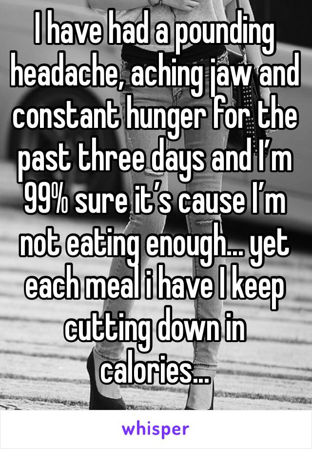 I have had a pounding headache, aching jaw and constant hunger for the past three days and I’m 99% sure it’s cause I’m not eating enough... yet each meal i have I keep  cutting down in calories...