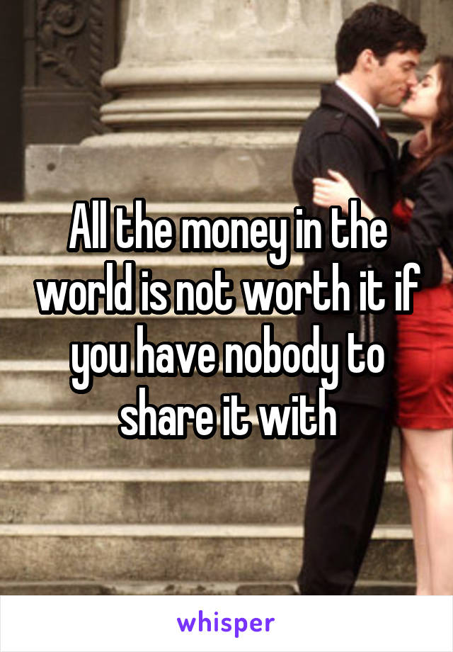 All the money in the world is not worth it if you have nobody to share it with