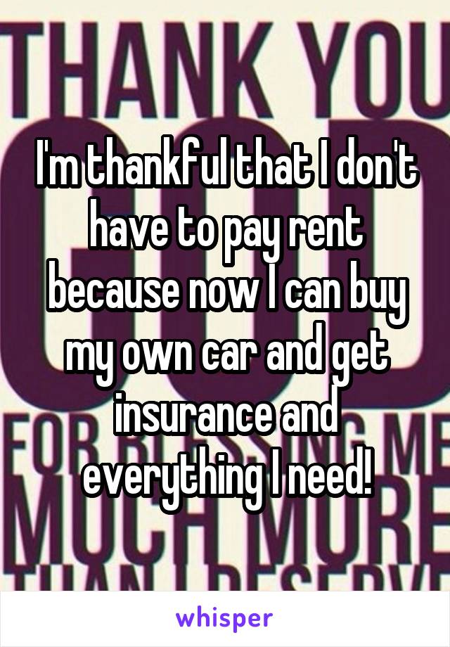 I'm thankful that I don't have to pay rent because now I can buy my own car and get insurance and everything I need!