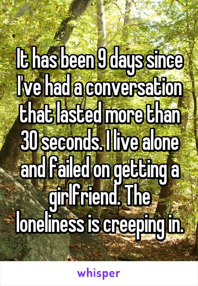 It has been 9 days since I've had a conversation that lasted more than 30 seconds. I live alone and failed on getting a girlfriend. The loneliness is creeping in.