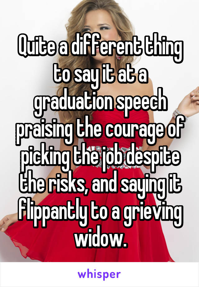 Quite a different thing to say it at a graduation speech praising the courage of picking the job despite the risks, and saying it flippantly to a grieving widow.