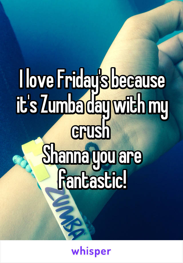 I love Friday's because it's Zumba day with my crush 
Shanna you are fantastic!