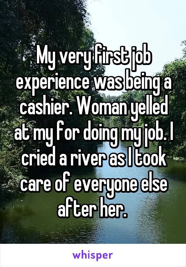 My very first job experience was being a cashier. Woman yelled at my for doing my job. I cried a river as I took care of everyone else after her. 