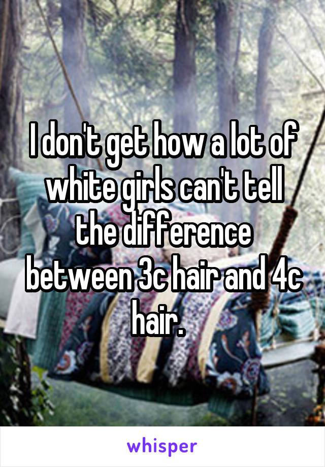 I don't get how a lot of white girls can't tell the difference between 3c hair and 4c hair.  