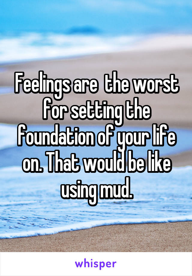 Feelings are  the worst for setting the foundation of your life on. That would be like using mud.