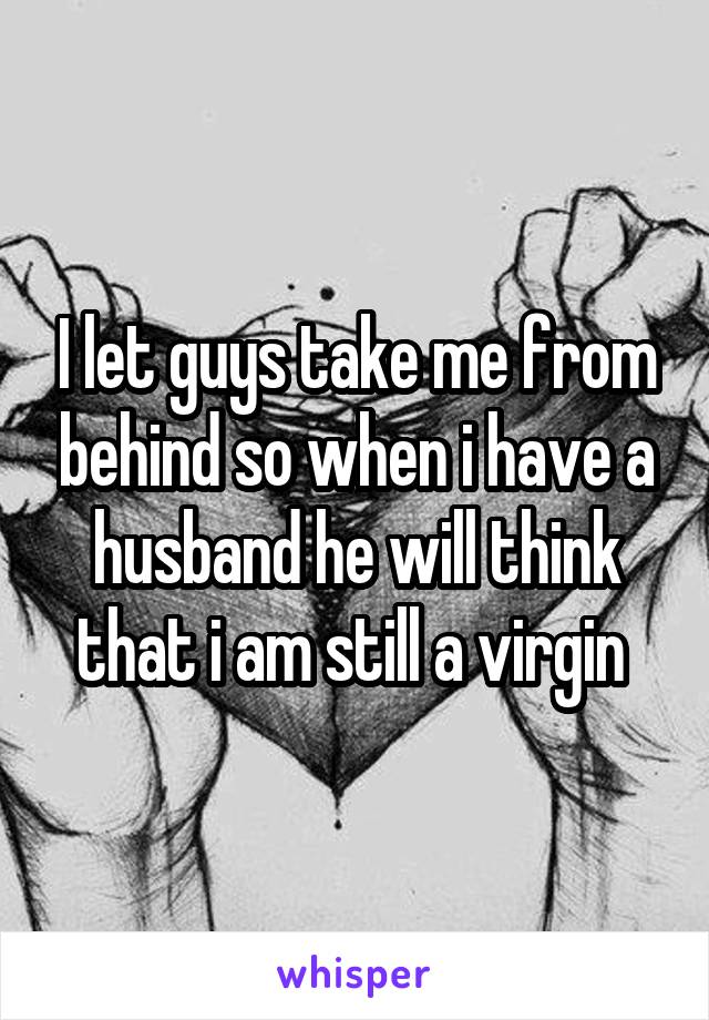 I let guys take me from behind so when i have a husband he will think that i am still a virgin 