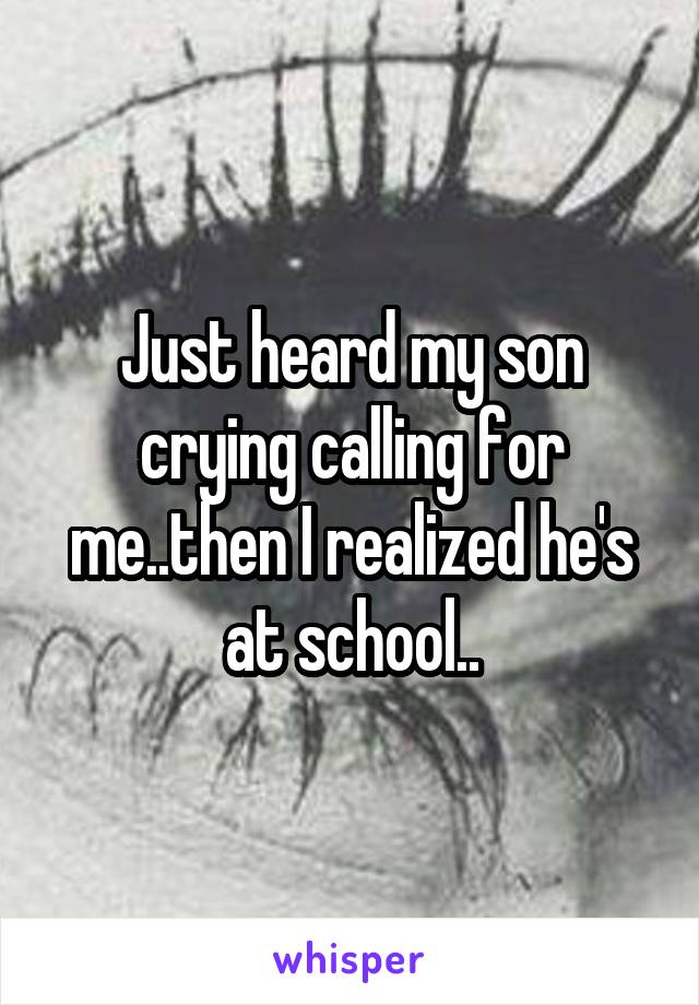 Just heard my son crying calling for me..then I realized he's at school..