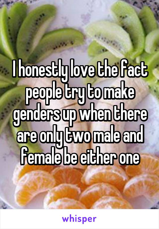 I honestly love the fact people try to make genders up when there are only two male and female be either one