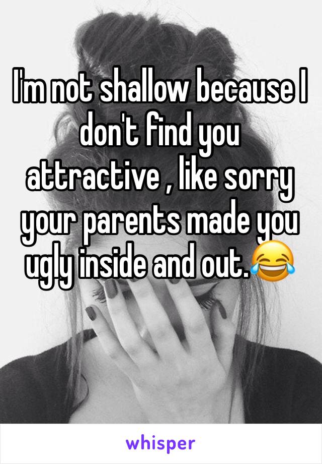 I'm not shallow because I don't find you attractive , like sorry your parents made you ugly inside and out.😂