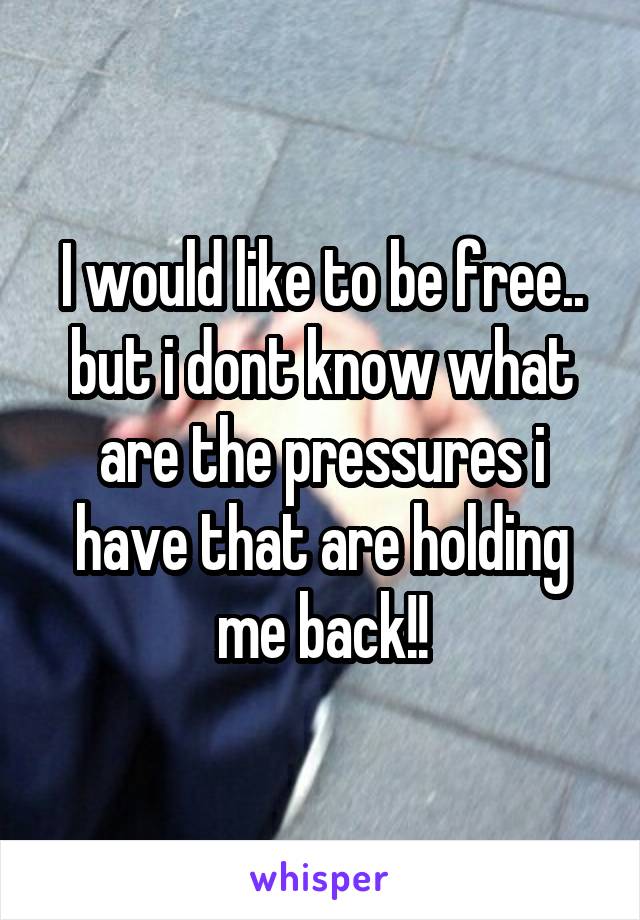 I would like to be free.. but i dont know what are the pressures i have that are holding me back!!